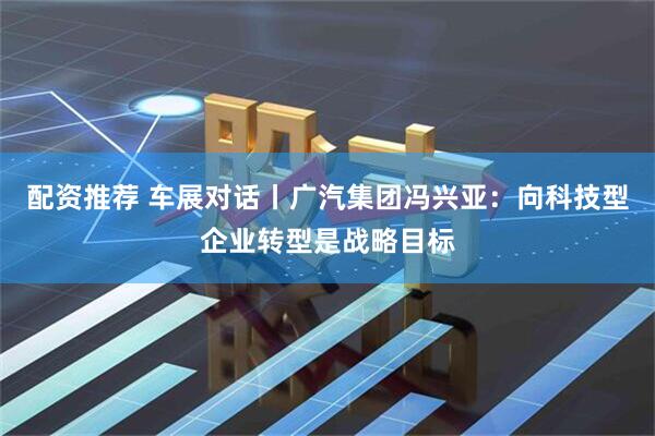 配资推荐 车展对话丨广汽集团冯兴亚：向科技型企业转型是战略目标