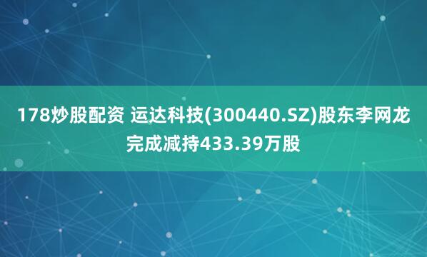 178炒股配资 运达科技(300440.SZ)股东李网龙完成减持433.39万股