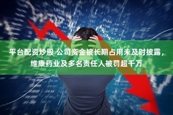 平台配资炒股 公司资金被长期占用未及时披露，维康药业及多名责任人被罚超千万