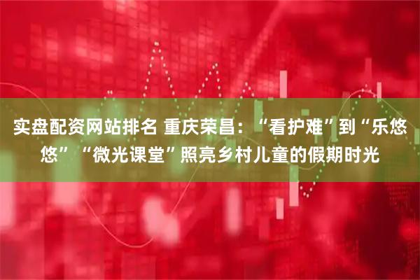 实盘配资网站排名 重庆荣昌：“看护难”到“乐悠悠” “微光课堂”照亮乡村儿童的假期时光