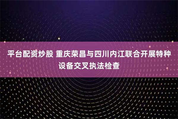 平台配资炒股 重庆荣昌与四川内江联合开展特种设备交叉执法检查
