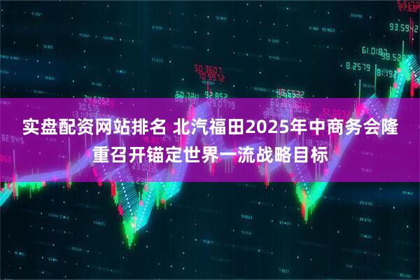 实盘配资网站排名 北汽福田2025年中商务会隆重召开锚定世界一流战略目标
