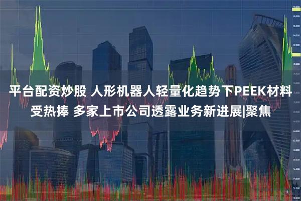 平台配资炒股 人形机器人轻量化趋势下PEEK材料受热捧 多家上市公司透露业务新进展|聚焦