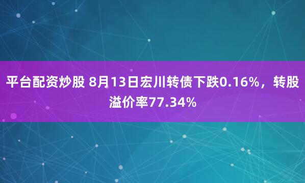 平台配资炒股 8月13日宏川转债下跌0.16%，转股溢价率77.34%