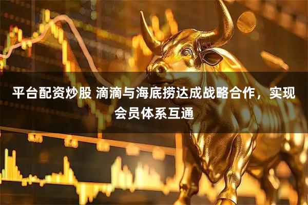 平台配资炒股 滴滴与海底捞达成战略合作，实现会员体系互通