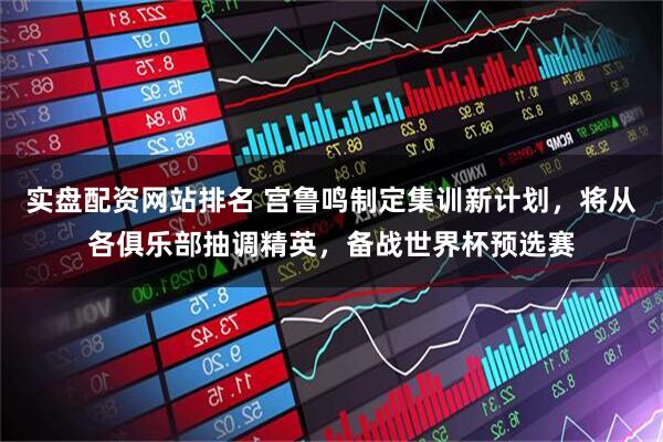 实盘配资网站排名 宫鲁鸣制定集训新计划，将从各俱乐部抽调精英，备战世界杯预选赛