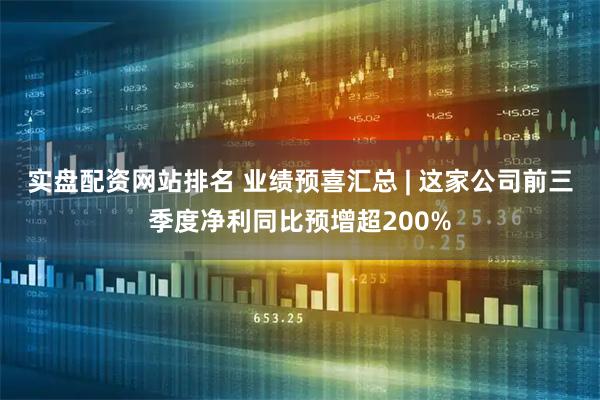 实盘配资网站排名 业绩预喜汇总 | 这家公司前三季度净利同比预增超200%